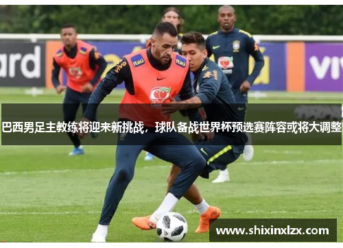 巴西男足主教练将迎来新挑战，球队备战世界杯预选赛阵容或将大调整