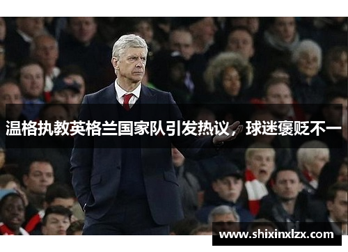 温格执教英格兰国家队引发热议，球迷褒贬不一