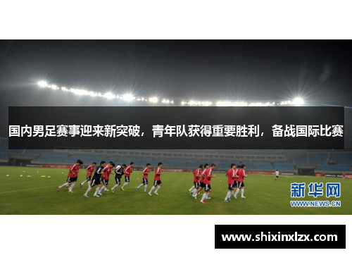 国内男足赛事迎来新突破，青年队获得重要胜利，备战国际比赛
