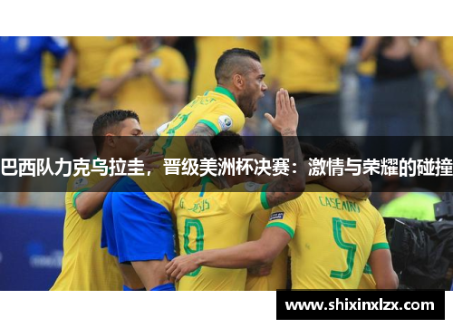 巴西队力克乌拉圭，晋级美洲杯决赛：激情与荣耀的碰撞