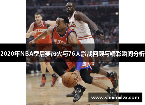 2020年NBA季后赛热火与76人激战回顾与精彩瞬间分析