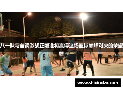 八一队与首钢激战正酣谁将赢得这场篮球巅峰对决的荣耀